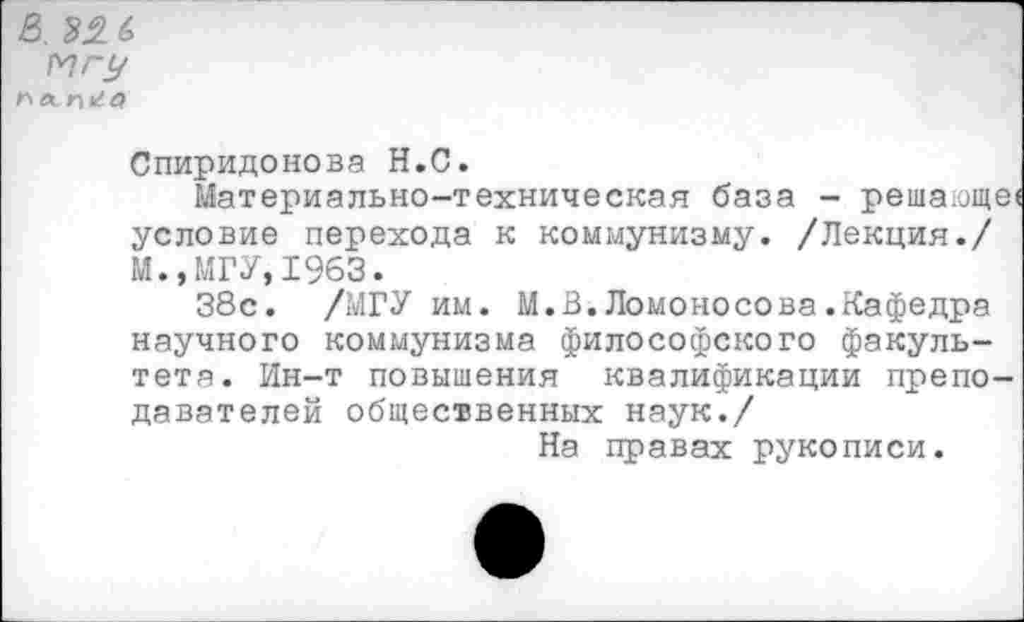 ﻿в. 22 6
Мгу
па п*^г?
Спиридонова Н.С.
Материально-техническая база - решающе' условие перехода к коммунизму. /Лекция./
И., МГУ, 1963.
38с. /МГУ им. М.В.Ломоносова.Кафедра научного коммунизма философского факультета. Ин-т повышения квалификации преподавателей общественных наук./
На правах рукописи.